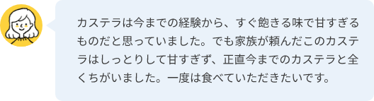 カステラは今までの経験から、すぐ飽きる味で甘すぎるものだと思っていました。でも家族が頼んだこのカステラはしっとりして甘すぎず、正直今までのカステラと全くちがいました。一度は食べていただきたいです。