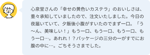 心泉堂さんの「幸せの黄色いカステラ」のおいしさは、重々承知していましたので、注文いたしました。今日の夜届いていて、夕飯後小腹がすいたのでまず一口。「う～ん、美味しい！」もう一口、もう一口、もう一口、もう一口…。あれれ！？パッケージの三分の一がすでにお腹の中に…。ごちそうさまでした。