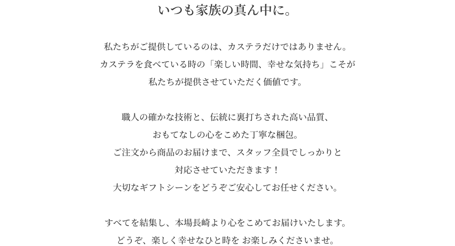 私たちがご提供しているのは、カステラだけではありません。カステラを食べている時の「楽しい時間、幸せな気持ち」こそが私たちが提供させていただく価値です。職人の確かな技術と、伝統に裏打ちされた高い品質、おもてなしの心をこめた丁寧な梱包。ご注文から商品のお届けまで、スタッフ全員でしっかりと対応させていただきます！大切なギフトシーンをどうぞご安心してお任せください。すべてを結集し、本場長崎より心をこめてお届けいたします。どうぞ、楽しく幸せなひと時を お楽しみくださいませ。