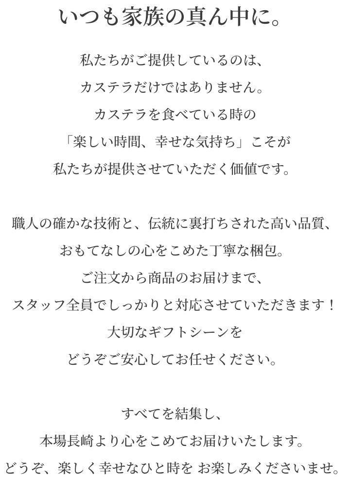 私たちがご提供しているのは、カステラだけではありません。カステラを食べている時の「楽しい時間、幸せな気持ち」こそが私たちが提供させていただく価値です。職人の確かな技術と、伝統に裏打ちされた高い品質、おもてなしの心をこめた丁寧な梱包。ご注文から商品のお届けまで、スタッフ全員でしっかりと対応させていただきます！大切なギフトシーンをどうぞご安心してお任せください。すべてを結集し、本場長崎より心をこめてお届けいたします。どうぞ、楽しく幸せなひと時を お楽しみくださいませ。