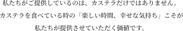 私たちがご提供しているのは、カステラだけではありません。カステラを食べている時の「楽しい時間、幸せな気持ち」こそが私たちが提供させていただく価値です。