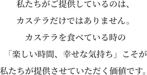 私たちがご提供しているのは、カステラだけではありません。カステラを食べている時の「楽しい時間、幸せな気持ち」こそが私たちが提供させていただく価値です。